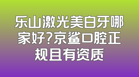 乐山激光美白牙哪家好？京鲨口腔正规且有资质