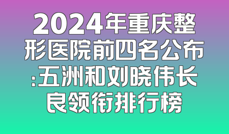2024年重庆整形医院前四名公布：五洲和刘晓伟长良领衔排行榜