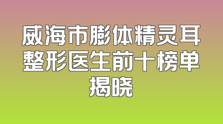 威海市膨体精灵耳整形医生前十榜单揭晓