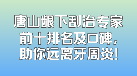 唐山龈下刮治专家前十排名及口碑，助你远离牙周炎！