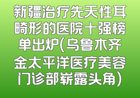 新疆治疗先天性耳畸形的医院十强榜单出炉（乌鲁木齐金太平洋医疗美容门诊部崭露头角）