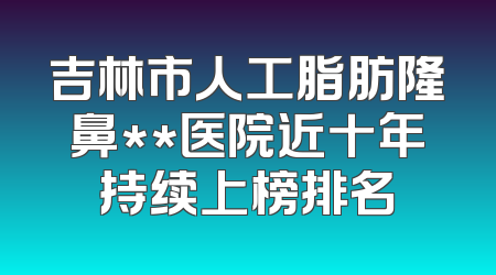 吉林市人工脂肪隆鼻**医院近十年持续上榜排名