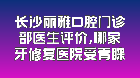 长沙丽雅口腔门诊部医生评价，哪家牙修复医院受青睐
