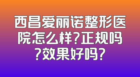 西昌爱丽诺整形医院怎么样？正规吗？效果好吗？