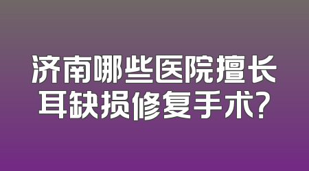 济南哪些医院擅长耳缺损修复手术？