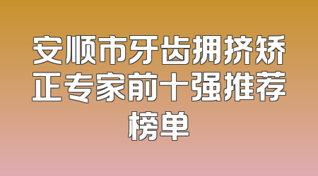 安顺市牙齿拥挤矫正专家前十强推荐榜单