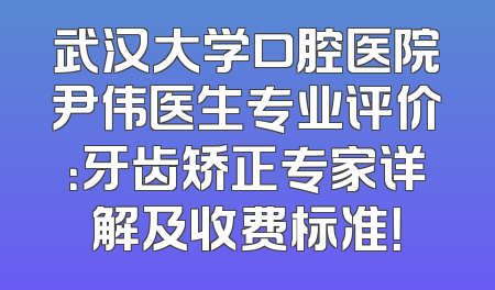 武汉大学口腔医院尹伟医生专业评价：牙齿矫正专家详解及收费标准！