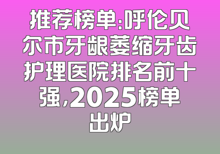 推荐榜单：呼伦贝尔市牙龈萎缩牙齿护理医院排名前十强，2025榜单出炉