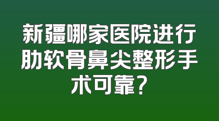 新疆哪家医院进行肋软骨鼻尖整形手术可靠？