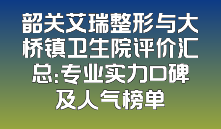 韶关艾瑞整形与大桥镇卫生院评价汇总：专业实力口碑及人气榜单