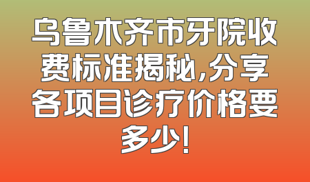 乌鲁木齐市牙院收费标准揭秘，分享各项目诊疗价格要多少！