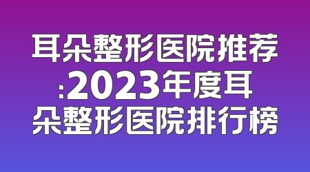 耳朵整形医院推荐：2023年度耳朵整形医院排行榜