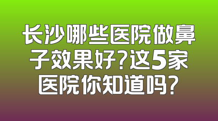 长沙哪些医院做鼻子效果好？这5家医院你知道吗？