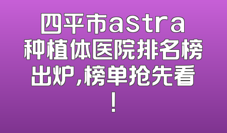 四平市astra种植体医院排名榜出炉，榜单抢先看！