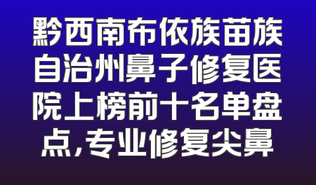 黔西南布依族苗族自治州鼻子修复医院上榜前十名单盘点，专业修复尖鼻