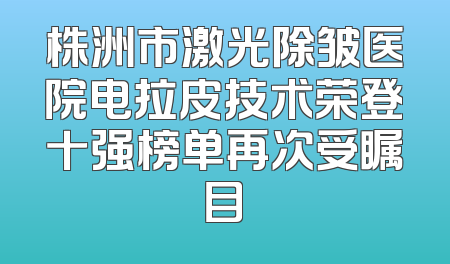 株洲市激光除皱医院电拉皮技术荣登十强榜单再次受瞩目