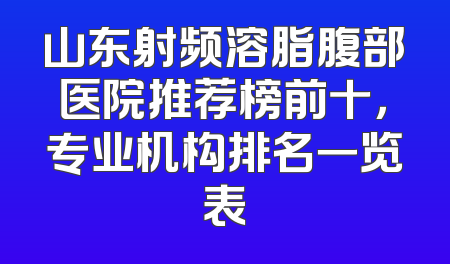 山东射频溶脂腹部医院推荐榜前十，专业机构排名一览表