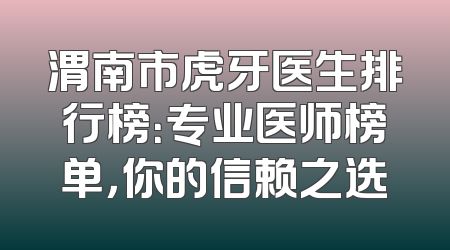 渭南市虎牙医生排行榜：专业医师榜单，你的信赖之选