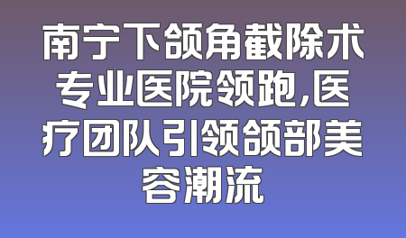 南宁下颌角截除术专业医院领跑，医疗团队引领颌部美容潮流
