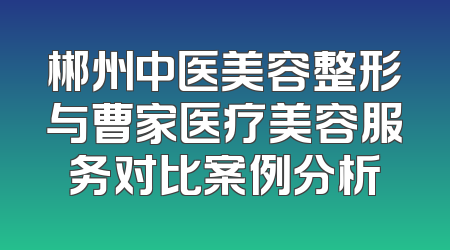 郴州中医美容整形与曹家医疗美容服务对比案例分析