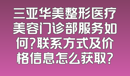 三亚华美整形医疗美容门诊部服务如何？联系方式及价格信息怎么获取？