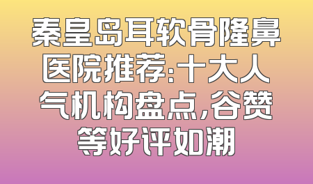 秦皇岛耳软骨隆鼻医院推荐：十大人气机构盘点，谷赞等好评如潮