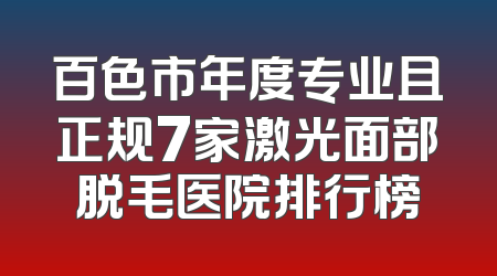 百色市年度专业且正规7家激光面部脱毛医院排行榜