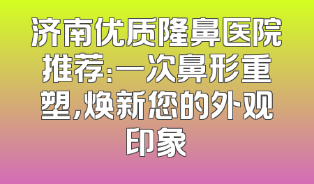 济南优质隆鼻医院推荐：一次鼻形重塑，焕新您的外观印象