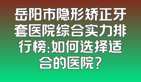 岳阳市隐形矫正牙套医院综合实力排行榜：如何选择适合的医院？