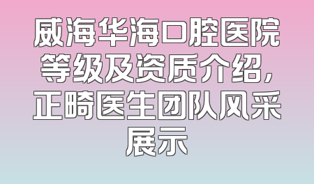 威海华海口腔医院等级及资质介绍，正畸医生团队风采展示