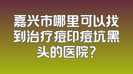 嘉兴市哪里可以找到治疗痘印痘坑黑头的医院？