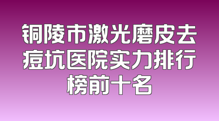 铜陵市激光磨皮去痘坑医院实力排行榜前十名