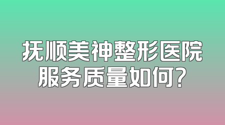 抚顺美神整形医院服务质量如何？
