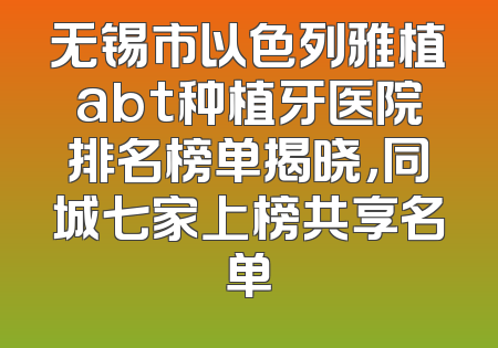 无锡市以色列雅植abt种植牙医院排名榜单揭晓，同城七家上榜共享名单