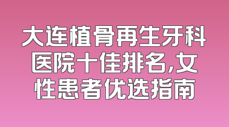 大连植骨再生牙科医院十佳排名，女性患者优选指南