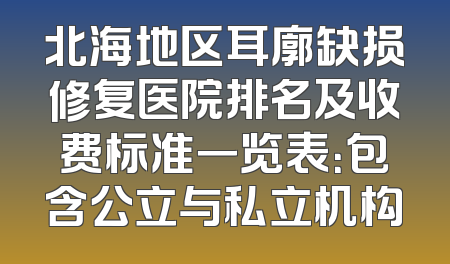 北海地区耳廓缺损修复医院排名及收费标准一览表：包含公立与私立机构