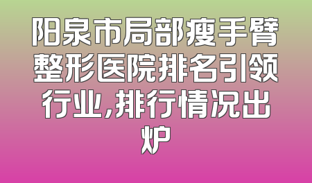 阳泉市局部瘦手臂整形医院排名引领行业，排行情况出炉