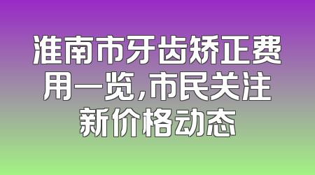 淮南市牙齿矫正费用一览，市民关注新价格动态