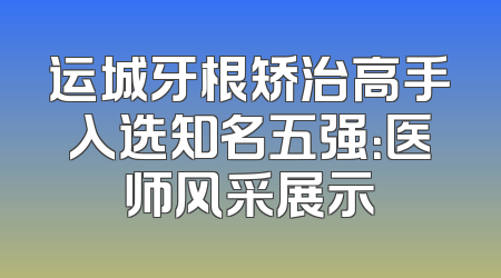 运城牙根矫治高手入选知名五强：医师风采展示