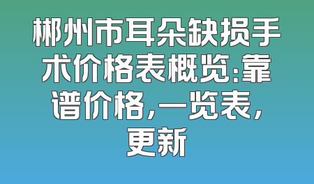 郴州市耳朵缺损手术价格表概览：靠谱价格，一览表，更新