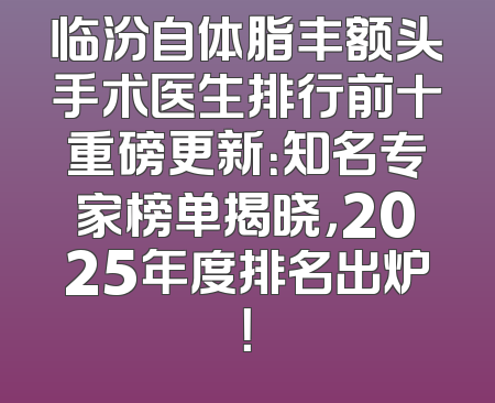 临汾自体脂丰额头手术医生排行前十重磅更新：知名专家榜单揭晓，2025年度排名出炉！