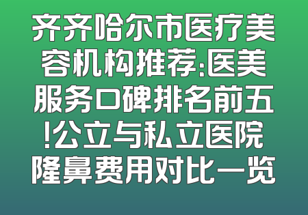齐齐哈尔市医疗美容机构推荐：医美服务口碑排名前五！公立与私立医院隆鼻费用对比一览
