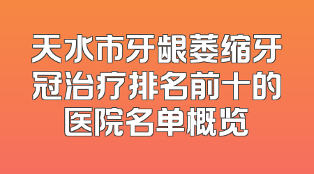 天水市牙龈萎缩牙冠治疗排名前十的医院名单概览
