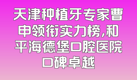 天津种植牙专家曹申领衔实力榜，和平海德堡口腔医院口碑卓越