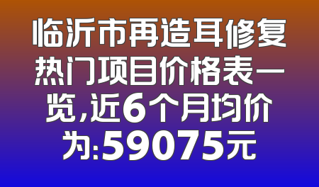 临沂市再造耳修复热门项目价格表一览，近6个月均价为：59075元