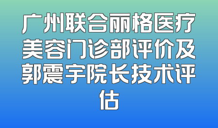 广州联合丽格医疗美容门诊部评价及郭震宇院长技术评估