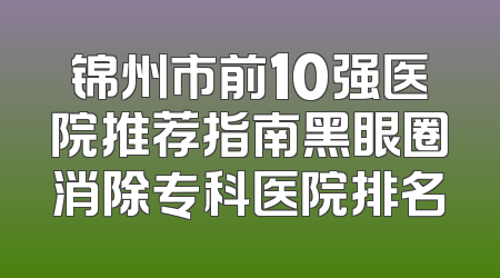 锦州市前10强医院推荐指南黑眼圈消除专科医院排名