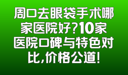 周口去眼袋手术哪家医院好？10家医院口碑与特色对比，价格公道！