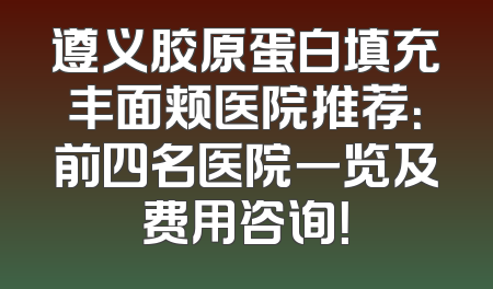 遵义胶原蛋白填充丰面颊医院推荐：前四名医院一览及费用咨询！