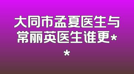 大同市孟夏医生与常丽英医生谁更**